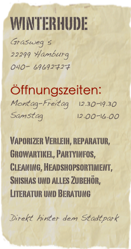 Winterhude
Grasweg 5              22299 Hamburg040- 69692727

Öffnungszeiten:
Montag-Freitag   12.30-19.30
Samstag          12.00-16.00

Vaporizer Verleih, reparatur, Growartikel, Partyinfos, Cleaning, Headshopsortiment, Shishas und alles Zubehör, Literatur und Beratung

Direkt hinter dem Stadtpark
