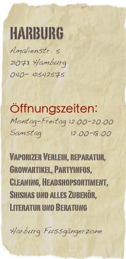 harburg 
Amalienstr. 5   
21073 Hamburg040- 41542575


Öffnungszeiten:
Montag-Freitag 12.00-20.00
Samstag         12.00-18.00       

Vaporizer Verleih, reparatur, Growartikel, Partyinfos, Cleaning, Headshopsortiment, Shishas und alles Zubehör, Literatur und Beratung

Harburg Fussgängerzone